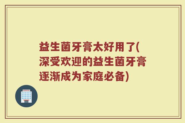 益生菌牙膏太好用了(深受欢迎的益生菌牙膏逐渐成为家庭必备)