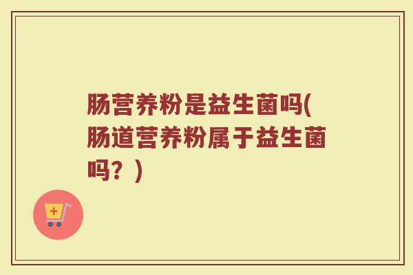 肠营养粉是益生菌吗(肠道营养粉属于益生菌吗?)
