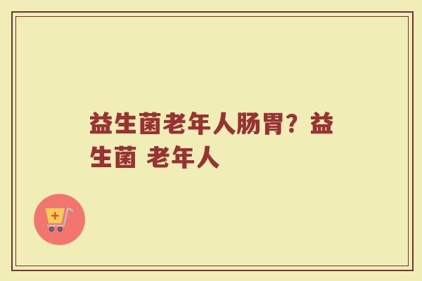 益生菌老年人肠胃?益生菌 老年人