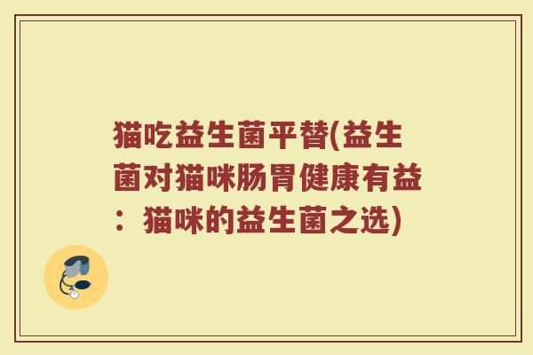 猫吃益生菌平替(益生菌对猫咪肠胃健康有益:猫咪的益生菌之选) 猫吃益生菌平替(益生菌对猫咪肠胃健康有益:猫咪的益生菌之选)
