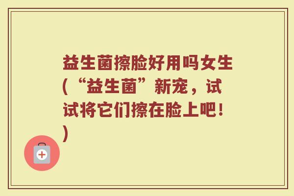 益生菌擦脸好用吗女生(“益生菌”新宠,试试将它们擦在脸上吧!)