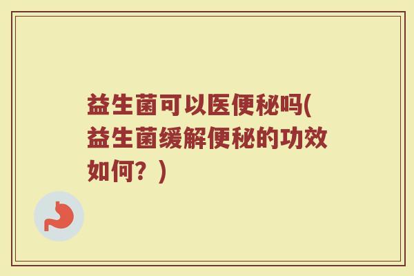 益生菌可以医便秘吗(益生菌缓解便秘的功效如何?)