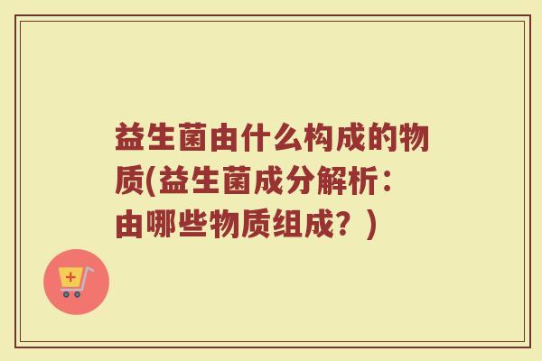 益生菌由什么构成的物质(益生菌成分解析:由哪些物质组成?)