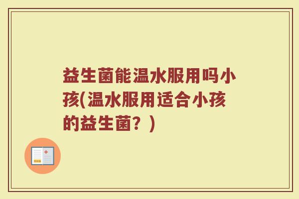 益生菌能温水服用吗小孩(温水服用适合小孩的益生菌?)