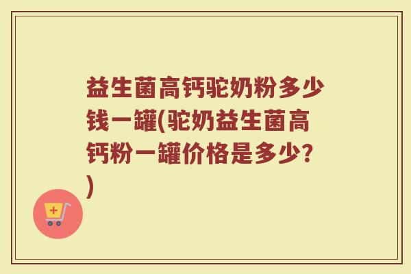 益生菌高钙驼奶粉多少钱一罐(驼奶益生菌高钙粉一罐价格是多少?)
