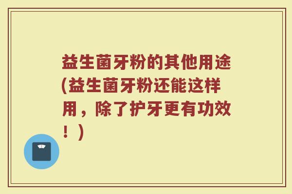 益生菌牙粉的其他用途(益生菌牙粉还能这样用,除了护牙更有功效!) 益生菌牙粉的其他用途(益生菌牙粉还能这样用,除了护牙更有功效!)