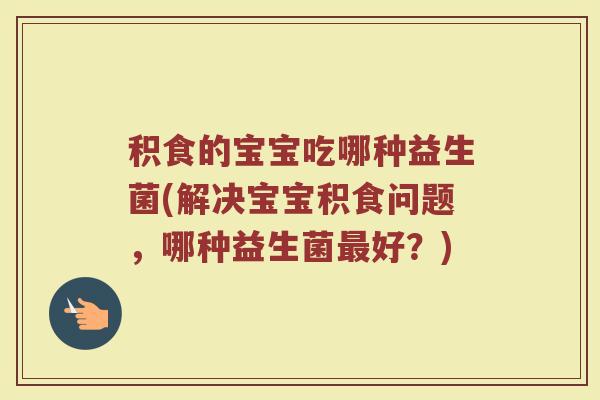 积食的宝宝吃哪种益生菌(解决宝宝积食问题，哪种益生菌最好？)