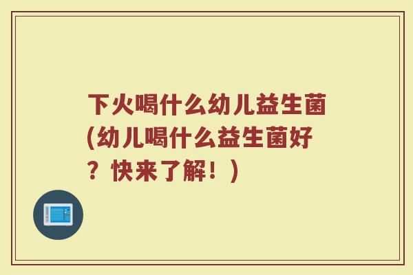 下火喝什么幼儿益生菌(幼儿喝什么益生菌好?快来了解!)
