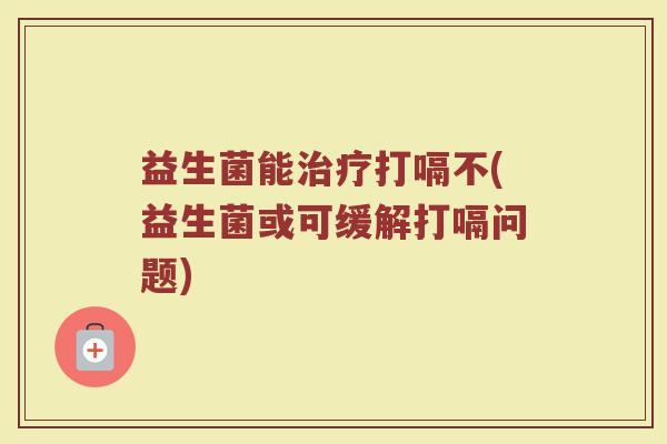 益生菌能治疗打嗝不(益生菌或可缓解打嗝问题)