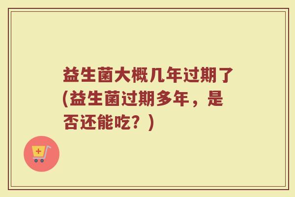 益生菌大概几年过期了(益生菌过期多年,是否还能吃?)