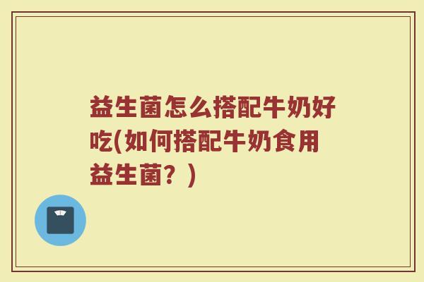 益生菌怎么搭配牛奶好吃(如何搭配牛奶食用益生菌?) 益生菌怎么搭配牛奶好吃(如何搭配牛奶食用益生菌?)