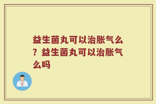 益生菌丸可以治胀气么?益生菌丸可以治胀气么吗
