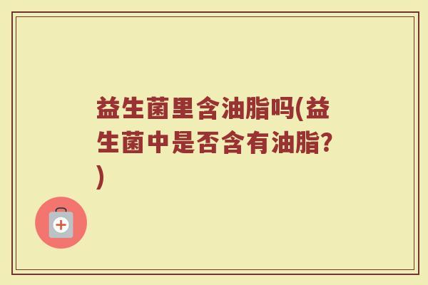 益生菌里含油脂吗(益生菌中是否含有油脂?)