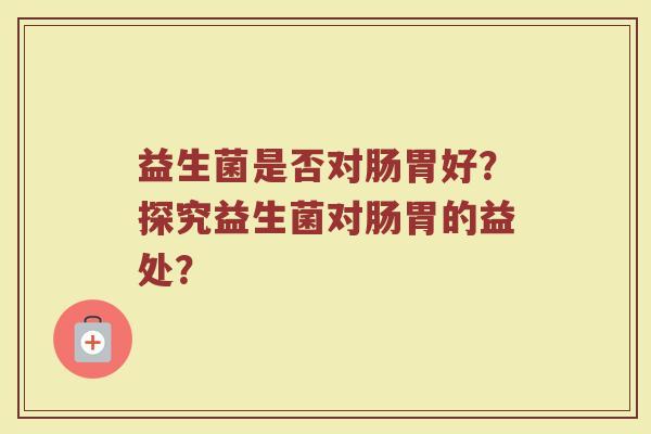 益生菌是否对肠胃好?探究益生菌对肠胃的益处?