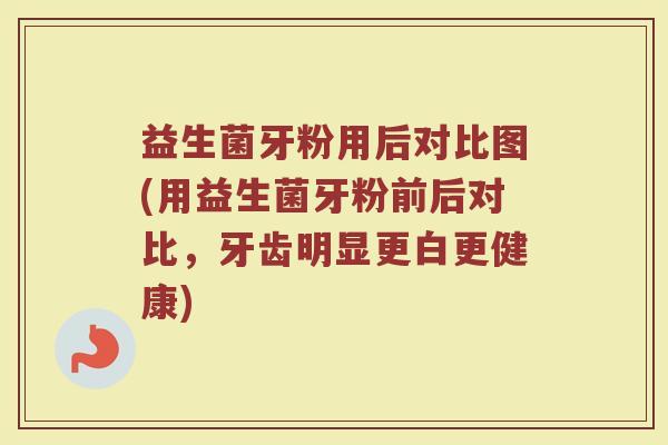 益生菌牙粉用后对比图(用益生菌牙粉前后对比,牙齿明显更白更健康)