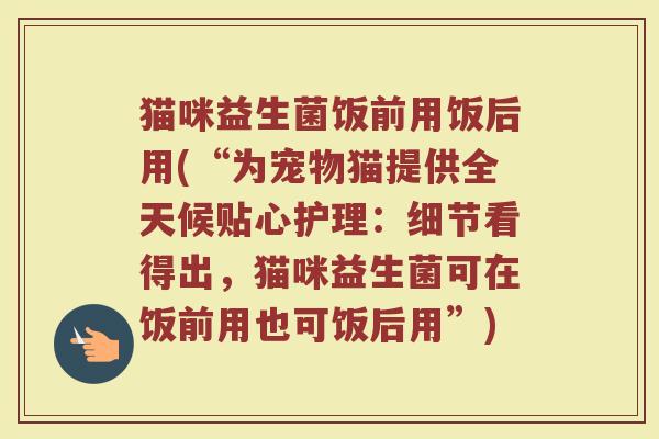 猫咪益生菌饭前用饭后用(“为宠物猫提供全天候贴心护理:细节看得出,猫咪益生菌可在饭前用也可饭后用”)