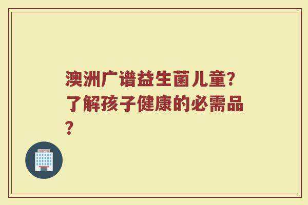 澳洲广谱益生菌儿童?了解孩子健康的必需品?
