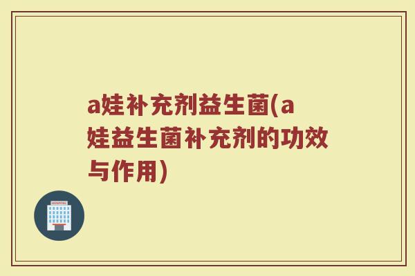 a娃补充剂益生菌(a娃益生菌补充剂的功效与作用)