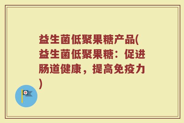 益生菌低聚果糖产品(益生菌低聚果糖:促进肠道健康,提高免疫力)