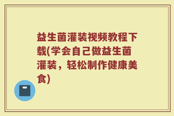 益生菌灌装视频教程下载(学会自己做益生菌灌装,轻松制作健康美食)