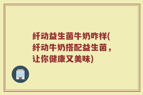 纤动益生菌牛奶咋样(纤动牛奶搭配益生菌，让你健康又美味)