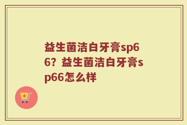益生菌洁白牙膏sp66?益生菌洁白牙膏sp66怎么样