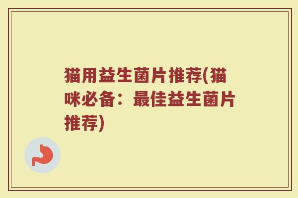 猫用益生菌片推荐(猫咪必备：最佳益生菌片推荐)