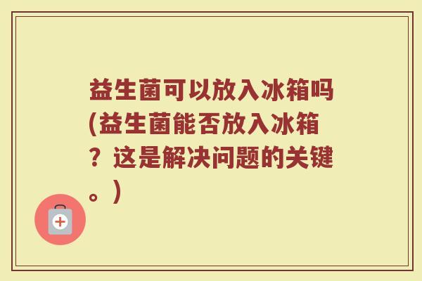 益生菌可以放入冰箱吗(益生菌能否放入冰箱?这是解决问题的关键。) 益生菌可以放入冰箱吗(益生菌能否放入冰箱?这是解决问题的关键。)