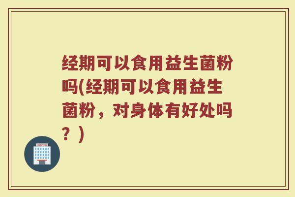 经期可以食用益生菌粉吗(经期可以食用益生菌粉，对身体有好处吗？)