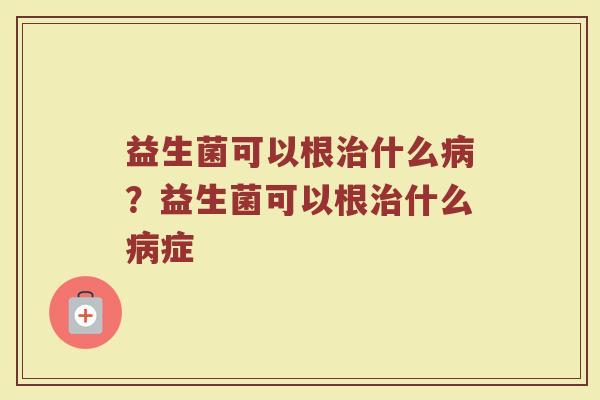 益生菌可以根治什么病?益生菌可以根治什么病症