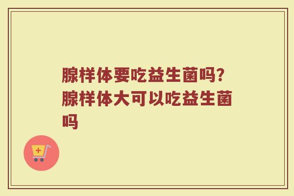 腺样体要吃益生菌吗?腺样体大可以吃益生菌吗