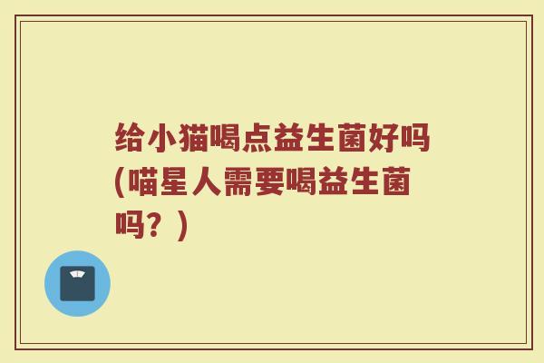 给小猫喝点益生菌好吗(喵星人需要喝益生菌吗?)