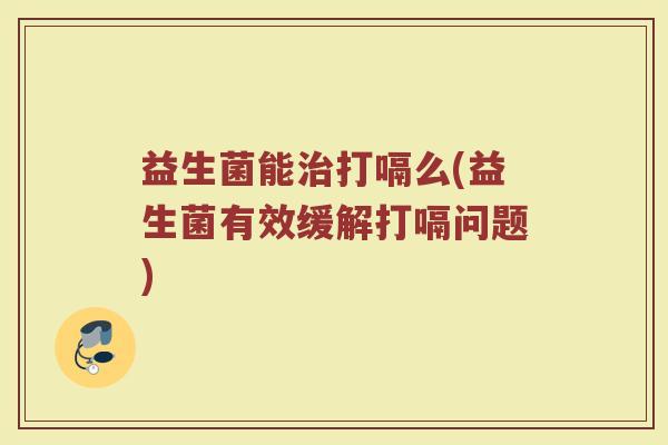 益生菌能治打嗝么(益生菌有效缓解打嗝问题)
