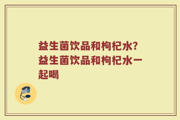 益生菌饮品和枸杞水?益生菌饮品和枸杞水一起喝 益生菌饮品和枸杞水?益生菌饮品和枸杞水一起喝