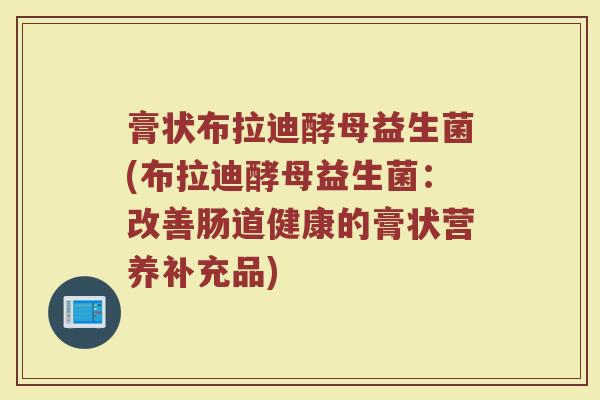 膏状布拉迪酵母益生菌(布拉迪酵母益生菌:改善肠道健康的膏状营养补充品) 膏状布拉迪酵母益生菌(布拉迪酵母益生菌:改善肠道健康的膏状营养补充品)