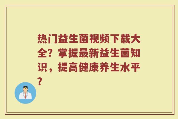 热门益生菌视频下载大全?掌握最新益生菌知识,提高健康养生水平?