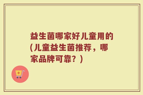 益生菌哪家好儿童用的(儿童益生菌推荐,哪家品牌可靠?)