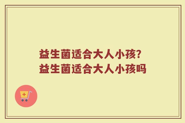 益生菌适合大人小孩?益生菌适合大人小孩吗 益生菌适合大人小孩?益生菌适合大人小孩吗