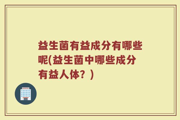 益生菌有益成分有哪些呢(益生菌中哪些成分有益人体？)