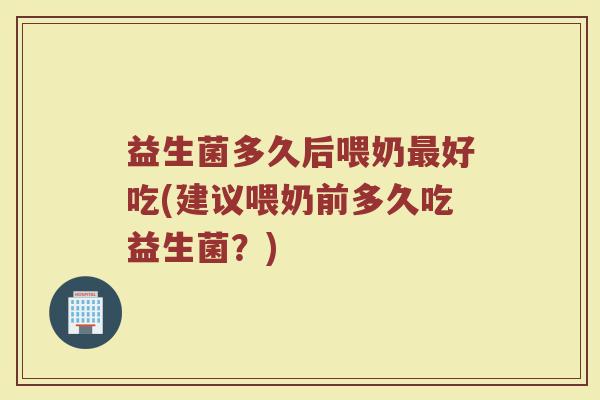 益生菌多久后喂奶最好吃(建议喂奶前多久吃益生菌?)