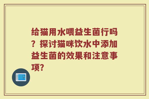 给猫用水喂益生菌行吗?探讨猫咪饮水中添加益生菌的效果和注意事项? 给猫用水喂益生菌行吗?探讨猫咪饮水中添加益生菌的效果和注意事项?