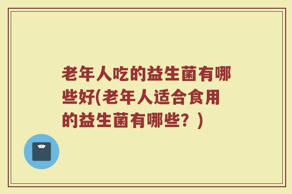 老年人吃的益生菌有哪些好(老年人适合食用的益生菌有哪些？)
