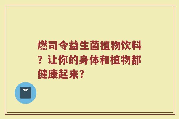燃司令益生菌植物饮料?让你的身体和植物都健康起来?