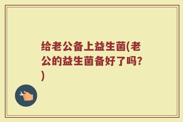 给老公备上益生菌(老公的益生菌备好了吗?)