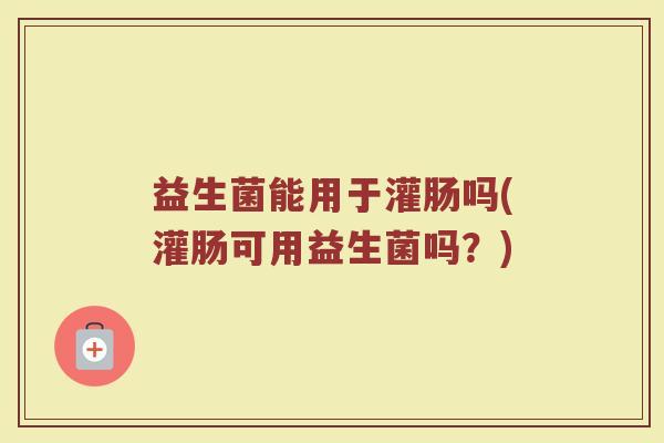 益生菌能用于灌肠吗(灌肠可用益生菌吗?)