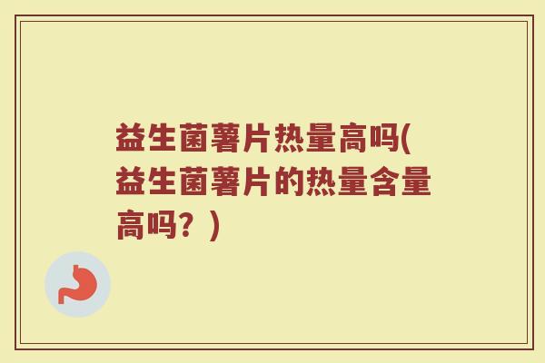 益生菌薯片热量高吗(益生菌薯片的热量含量高吗?)