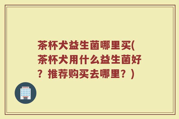 茶杯犬益生菌哪里买(茶杯犬用什么益生菌好?推荐购买去哪里?)