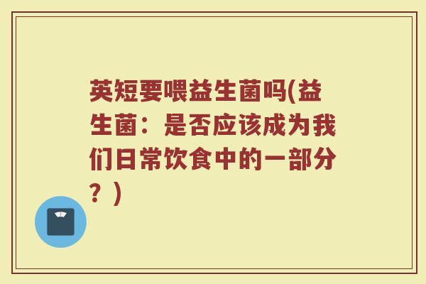 英短要喂益生菌吗(益生菌:是否应该成为我们日常饮食中的一部分?)