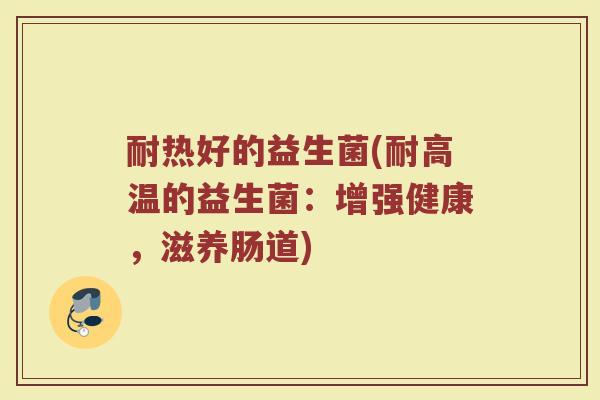 耐热好的益生菌(耐高温的益生菌:增强健康,滋养肠道)