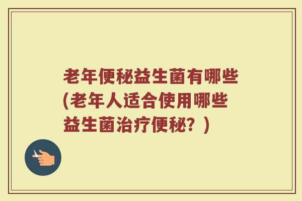 老年便秘益生菌有哪些(老年人适合使用哪些益生菌治疗便秘?)